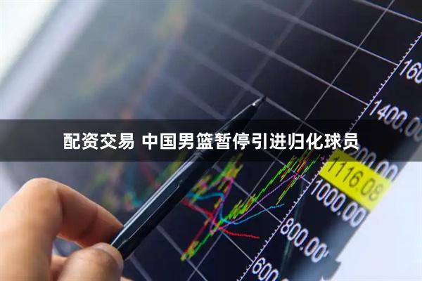 配资交易 中国男篮暂停引进归化球员