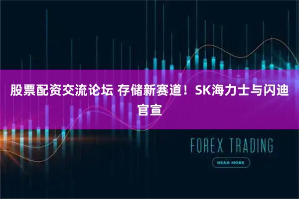 股票配资交流论坛 存储新赛道！SK海力士与闪迪官宣